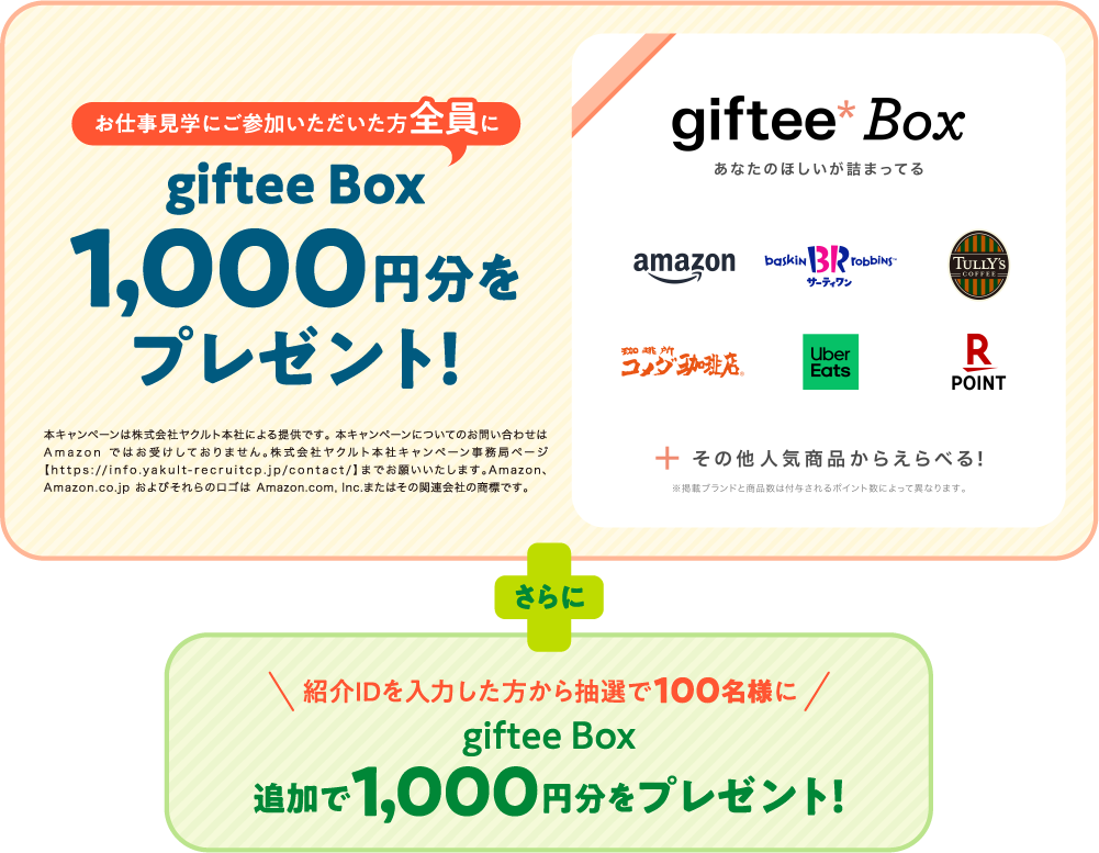 お仕事見学にご参加いただいた方全員にgiftee Box1,000円分をプレゼント！　本キャンペーンは株式会社ヤクルト本社による提供です。本キャンペーンについてのお問い合わせはAmazonではお受けしておりません。株式会社ヤクルト本社キャンペーン事務局ページ【https://info.yakult-recruitcp.jp/contact/】までお願いいたします。Amazon、Amazon.co.jpおよびそれらのロゴはAmazon.com,Inc.またはその関連会社の商標です。　[giftee Box あなたのほしいが詰まってる][Amazon][B-R サーティワンアイスクリーム][タリーズコーヒー][コメダ珈琲店][UberEATS][楽天ポイント] ＋ その他人気商品からえらべる！※掲載ブランドと商品数は付与されるポイント数によって異なります。　さらに　紹介IDを入力した方から抽選で100名様にgiftee Box追加で1,000円分をプレゼント！