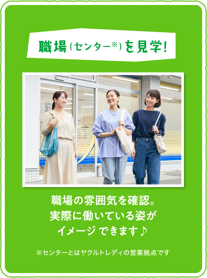 「職場 （センター※） を見学!」職場の雰囲気を確認。実際に働いている姿がイメージ できます♪※センターとはヤクルトレディの営業拠点です