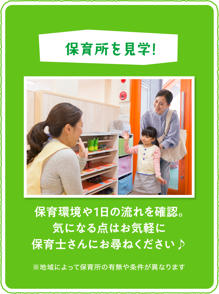 「保育所を見学!」保育環境や１日の流れを確認。気になる点はお気軽に保育士さんにお尋ねください♪※地域によって保育所の有無や条件が異なります