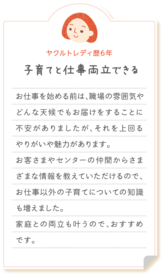 【ヤクルトレディ歴6年　子育てと仕事両立できる】お仕事を始める前は、職場の雰囲気やどんな天候でもお届けをすることに不安がありましたが、それを上回るやりがいや魅力があります。お客さまやセンターの仲間からさまざまな情報を教えていただけるので、お仕事以外の子育てについての知識も増えました。家庭との両立も叶うので、おすすめです。