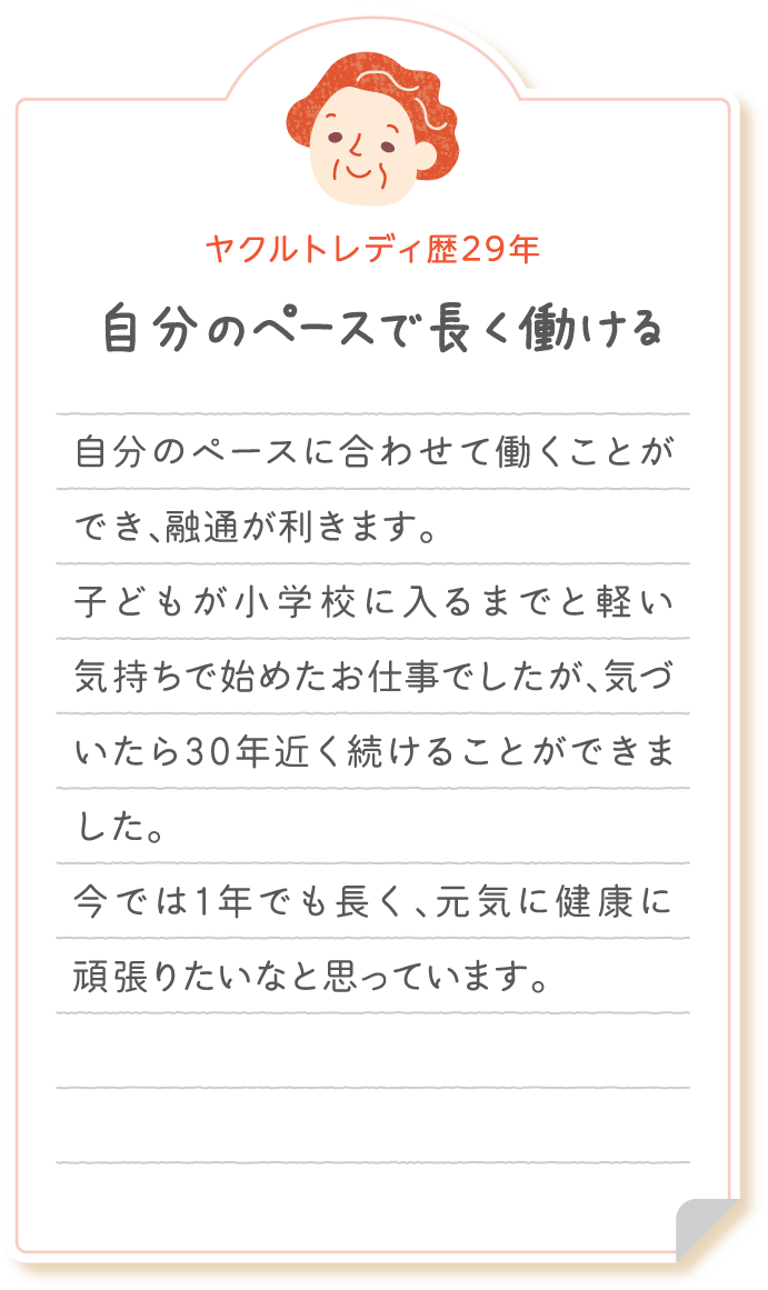 【ヤクルトレディ歴29年　自分のペースで長く働ける】自分のペースに合わせて働くことができ、融通が利きます。 子どもが小学校に入るまでと軽い気持ちで始めたお仕事でしたが、気づいたら30年近く続けることができました。今では1年でも長く、元気に健康に頑張りたいなと思っています。