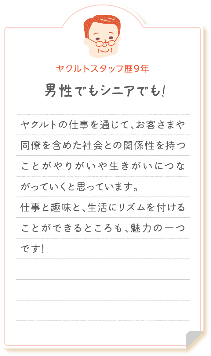 【ヤクルトスタッフ歴9年　男性でもシニアでも!】仕事を退職後、ヤクルトの仕事を通じてお客さまや同僚とのつながり含め、社会とのつながりを持つことがやりがいや生きがいにつながっていくと思っています。仕事と趣味と、生活にリズムを付けることができるところも、魅力の一つです!