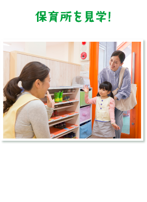 「保育所を見学!」保育環境や１日の流れを確認。気になる点はお気軽に保育士さんにお尋ねください♪※地域によって保育所の有無や条件が異なります