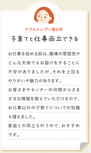 【ヤクルトレディ歴6年　子育てと仕事両立できる】お仕事を始める前は、職場の雰囲気やどんな天候でもお届けをすることに不安がありましたが、それを上回るやりがいや魅力があります。お客さまやセンターの仲間からさまざまな情報を教えていただけるので、お仕事以外の子育てについての知識も増えました。家庭との両立も叶うので、おすすめです。