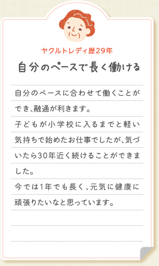 【ヤクルトレディ歴29年　自分のペースで長く働ける】自分のペースに合わせて働くことができ、融通が利きます。 子どもが小学校に入るまでと軽い気持ちで始めたお仕事でしたが、気づいたら30年近く続けることができました。今では1年でも長く、元気に健康に頑張りたいなと思っています。