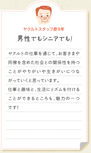 【ヤクルトスタッフ歴9年　男性でもシニアでも!】ヤクルトの仕事を通じて、お客さまや同僚を含めた社会との関係性を持つことがやりがいや生きがいにつながっていくと思っています。仕事と趣味と、生活にリズムを付けることができるところも、魅力の一つです!